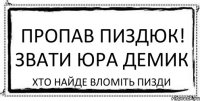 пропав пиздюк! звати юра демик хто найде вломіть пизди