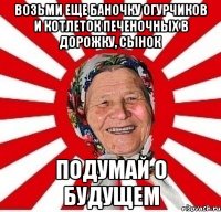 возьми еще баночку огурчиков и котлеток печеночных в дорожку, сынок подумай о будущем