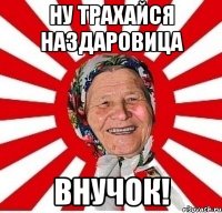 ну трахайся наздаровица внучок!