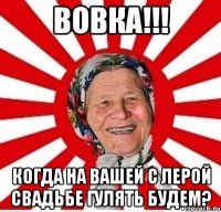 вовка!!! когда на вашей с лерой свадьбе гулять будем?