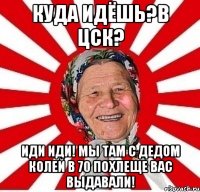 куда идёшь?в цск? иди иди! мы там с дедом колей в 70 похлеще вас выдавали!