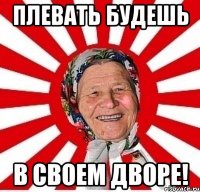 плевать будешь в своем дворе!