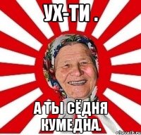 ух-ти . а ты сёдня кумедна.