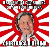 ieri o plouat cu grindina, sh az o fost furtuna, chirtoaca ii de jina