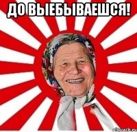 до выебываешся! 