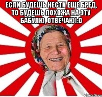 если будешь нести еще бред, то будешь похожа на эту бабулю, отвечаю!:d 