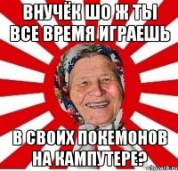 внучёк шо ж ты все время играешь в своих покемонов на кампутере?