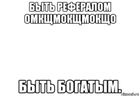 быть рефералом омкщмокщмокщо быть богатым.