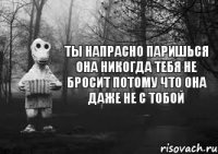 ты напрасно паришься она никогда тебя не бросит потому что она даже не с тобой