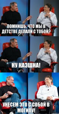 Помнишь, что мы в детстве делали с тобой? Ну каэшна! УНЕСЕМ ЭТО С СОБОЙ В МОГИЛУ!