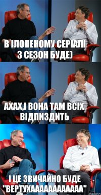 в Ілоненому серіалі 3 сезон буде) ахах,і вона там всіх відпиздить і це звичайно буде "вертухаааааааааааа"