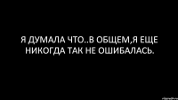 я думала что..в общем,я еще никогда так не ошибалась.