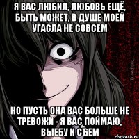 я вас любил, любовь ещё, быть может, в душе моей угасла не совсем но пусть она вас больше не тревожи - я вас поймаю, выебу и съем