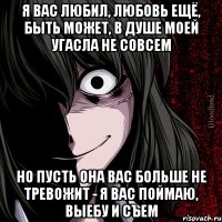 я вас любил, любовь ещё, быть может, в душе моей угасла не совсем но пусть она вас больше не тревожит - я вас поймаю, выебу и съем