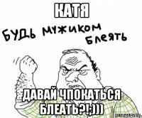 катя давай чпокаться блеать?!;)))