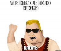 а ты играешь в duke nukem? блеать