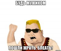 будь мужиком пошли жрать, блеать!