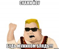 скажи йоу будь мужиком блядь!!!