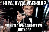 юра, куда убежал? мне теперь одному тут пить???