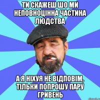 ти скажеш шо ми неповноцінна частина людства а я ніхуя не відповім, тільки попрошу пару гривень