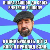 вчора зайшов до своїх вчителів в школу а вони бухають. вот з кого я приклад взяв.