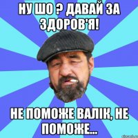 ну шо ? давай за здоров'я! не поможе валік, не поможе...