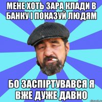 мене хоть зара клади в банку і показуй людям бо заспіртувався я вже дуже давно