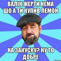 валік жерти нема шо а ти купив лемон на закуску? ну то добре