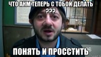 что анм теперь с тобой делать ??? понять и просстить