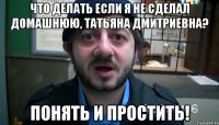 что делать если я не сделал домашнюю, татьяна дмитриевна? понять и простить!