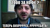 2000 за кофе ? теперь вкуррррсе, ррррребята!