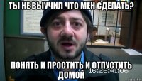 ты не выучил что мен сделать? понять и простить и отпустить домой