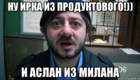 ну ирка из продуктового!)) и аслан из милана