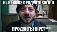 ну ирка из продуктового!)) продукты жрет