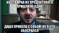 ну эта ирка из продуктового пришла не одна дашу привела с собой! ну я что обосрался