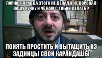 парни я правда этого не делал я не воровал вашу ручку и чё нам с тобой делать? понять простить и вытащить из задницы свои карандашы