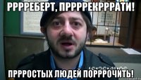 рррреберт, пррррекрррати! пррростых людей порррочить!