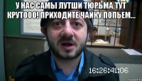 у нас самы лутши тюрьма.тут крутооо! приходите чайку попьем... 