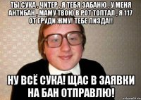 ты сука , читер , я тебя забаню , у меня антибан , маму твою в рот топтал , я 117 от груди жму! тебе пизда!! ну всё сука! щас в заявки на бан отправлю!