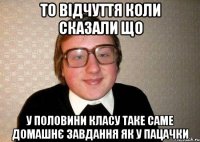 то відчуття коли сказали що у половини класу таке саме домашнє завдання як у пацачки