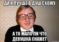 да я лучше в душ схожу а то мало ли что девушка скажет