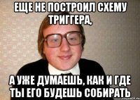 еще не построил схему триггера, а уже думаешь, как и где ты его будешь собирать