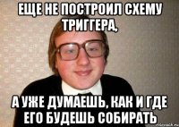 еще не построил схему триггера, а уже думаешь, как и где его будешь собирать