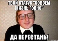 твой статус "совсем жизнь говно" да перестань!