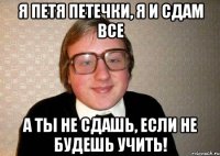 я петя петечки, я и сдам все а ты не сдашь, если не будешь учить!