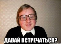  давай встречаться?