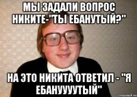 мы задали вопрос никите-"ты ебанутый?" на это никита ответил - "я ебануууутый"