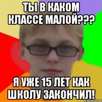 ты в каком классе малой??? я уже 15 лет как школу закончил!