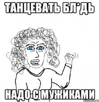 танцевать бл*дь надо с мужиками