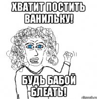 хватит постить ванильку! будь бабой блеать!